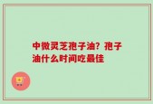 中微灵芝孢子油？孢子油什么时间吃最佳