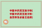 中医中药灵芝孢子粉(中医中药灵芝孢子粉：自然养生必备之选择)