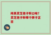 纯真灵芝孢子粉口味？灵芝孢子粉哪个牌子正宗