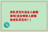 虎乳灵芝片适合人群服用吗(适合哪些人群服用虎乳灵芝片？)