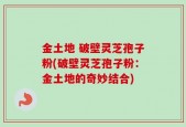 金土地 破壁灵芝孢子粉(破壁灵芝孢子粉：金土地的奇妙结合)