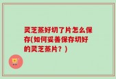 灵芝蒸好切了片怎么保存(如何妥善保存切好的灵芝蒸片？)