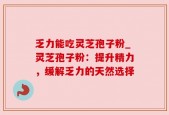 乏力能吃灵芝孢子粉_灵芝孢子粉：提升精力，缓解乏力的天然选择