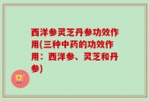 西洋参灵芝丹参功效作用(三种中药的功效作用：西洋参、灵芝和丹参)