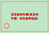 灵芝能炖牛鞭(灵芝炖牛鞭：延年益寿佳品)
