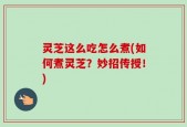 灵芝这么吃怎么煮(如何煮灵芝？妙招传授！)