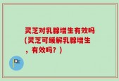 灵芝对乳腺增生有效吗(灵芝可缓解乳腺增生，有效吗？)