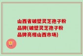 山西省破壁灵芝孢子粉品牌(破壁灵芝孢子粉品牌亮相山西市场)