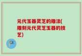 元代玉器灵芝的雕法(雕刻元代灵芝玉器的技艺)