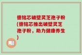 德铭芯破壁灵芝孢子粉(德铭芯推出破壁灵芝孢子粉，助力健康养生)