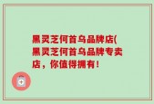黑灵芝何首乌品牌店(黑灵芝何首乌品牌专卖店，你值得拥有！