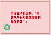灵芝孢子粉宫颈_“灵芝孢子粉对宫颈健康的潜在益处”)