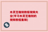 木灵芝雕刻教程视频大全(学习木灵芝雕刻的视频教程集锦)