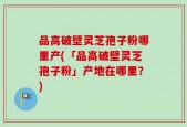 品高破壁灵芝孢子粉哪里产(「品高破壁灵芝孢子粉」产地在哪里？)