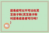 尿毒症可以不可以吃灵芝孢子粉(灵芝孢子粉对尿毒症患者可行吗？)
