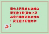 雷允上药品官方旗舰店灵芝孢子粉(雷允上药品官方旗舰店新品推荐：灵芝孢子粉售卖中！)