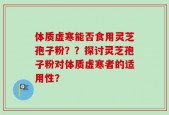 体质虚寒能否食用灵芝孢子粉？？探讨灵芝孢子粉对体质虚寒者的适用性？