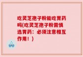 吃灵芝孢子粉能吃胃药吗(吃灵芝孢子粉需慎选胃药：必须注意相互作用！)