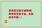 百样灵芝孢子油赞哦(神奇灵芝孢子油，无数好评不断！)