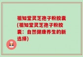 祖知堂灵芝孢子粉胶囊(祖知堂灵芝孢子粉胶囊：自然健康养生的新选择)