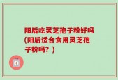 阳后吃灵芝孢子粉好吗(阳后适合食用灵芝孢子粉吗？)