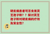 硬皮病患者可否食用灵芝孢子粉？？探讨灵芝孢子粉对硬皮病的疗效及安全性？