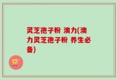 灵芝孢子粉 澳力(澳力灵芝孢子粉 养生必备)