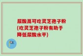 尿酸鬲可吃灵芝孢子粉(吃灵芝孢子粉有助于降低尿酸水平)