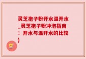 灵芝孢子粉开水温开水_灵芝孢子粉冲泡指南：开水与温开水的比较)