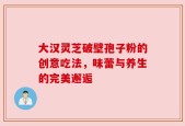 大汉灵芝破壁孢子粉的创意吃法，味蕾与养生的完美邂逅