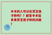手术的人可以吃灵芝孢子粉吗？？解答手术后食用灵芝孢子粉的问题？