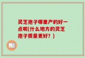 灵芝孢子哪里产的好一点呢(什么地方的灵芝孢子质量更好？)
