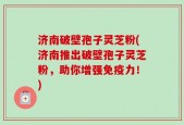 济南破壁孢子灵芝粉(济南推出破壁孢子灵芝粉，助你增强免疫力！)