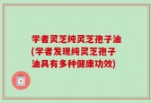 学者灵芝纯灵芝孢子油(学者发现纯灵芝孢子油具有多种健康功效)