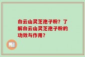白云山灵芝孢子粉？了解白云山灵芝孢子粉的功效与作用？