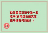 益生菌灵芝孢子油一起吃吗(食用益生菌灵芝孢子油有何效益？)