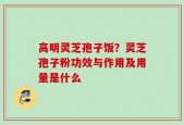 高明灵芝孢子饭？灵芝孢子粉功效与作用及用量是什么