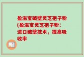 盈滋宝破壁灵芝孢子粉(盈滋宝灵芝孢子粉：进口破壁技术，提高吸收率