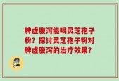 脾虚腹泻能喝灵芝孢子粉？探讨灵芝孢子粉对脾虚腹泻的治疗效果？