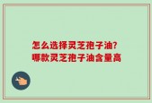 怎么选择灵芝孢子油？哪款灵芝孢子油含量高