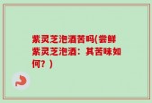 紫灵芝泡酒苦吗(尝鲜紫灵芝泡酒：其苦味如何？)