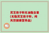 灵芝孢子粉无油脂含量(无脂灵芝孢子粉，纯天然健康营养品)