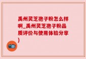 禹州灵芝孢子粉怎么样啊_禹州灵芝孢子粉品质评价与使用体验分享)