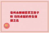 亳州永刚破壁灵芝孢子粉 功效卓越的养生保健之选