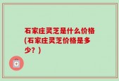 石家庄灵芝是什么价格(石家庄灵芝价格是多少？)