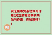 灵芝黑枣煲茶功效与作用(灵芝黑枣煲茶的功效与作用，你知道吗？)