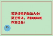 灵芝炖鸭的做法大全(灵芝鸭汤，浓郁美味的养生佳品)