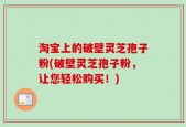 淘宝上的破壁灵芝孢子粉(破壁灵芝孢子粉，让您轻松购买！)