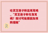 吃灵芝孢子粉出现耳鸣_“灵芝孢子粉引发耳鸣？探讨可能原因及预防措施”