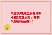 气管炎喝灵芝水有用嘛小孩(灵芝水对小孩的气管炎有效吗？)